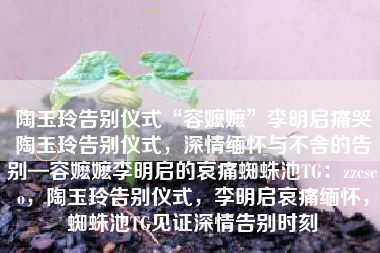 陶玉玲告别仪式“容嬷嬷”李明启痛哭陶玉玲告别仪式，深情缅怀与不舍的告别—容嬷嬷李明启的哀痛蜘蛛池TG：zzcseo，陶玉玲告别仪式，李明启哀痛缅怀，蜘蛛池TG见证深情告别时刻