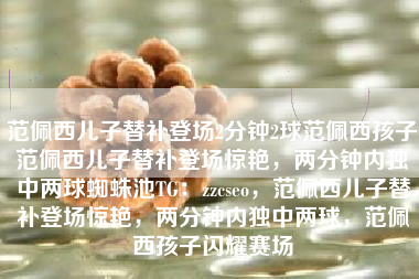 范佩西儿子替补登场2分钟2球范佩西孩子范佩西儿子替补登场惊艳，两分钟内独中两球蜘蛛池TG：zzcseo，范佩西儿子替补登场惊艳，两分钟内独中两球，范佩西孩子闪耀赛场