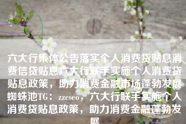 六大行集体公告落实个人消费贷贴息消费信贷贴息六大行联手实施个人消费贷贴息政策，助力消费金融市场蓬勃发展蜘蛛池TG：zzcseo，六大行联手实施个人消费贷贴息政策，助力消费金融蓬勃发展