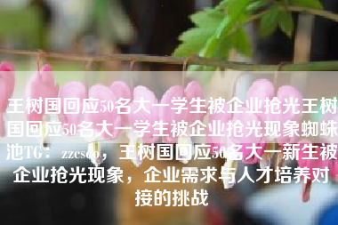 王树国回应50名大一学生被企业抢光王树国回应50名大一学生被企业抢光现象蜘蛛池TG：zzcseo，王树国回应50名大一新生被企业抢光现象，企业需求与人才培养对接的挑战