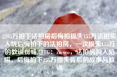 2395万拍下法拍房后悔拍损失155万法拍房入坑后悔拍下的法拍房，一次损失155万的教训蜘蛛池TG：zzcseo，法拍房购入陷阱，后悔拍下155万损失背后的故事与教训