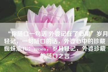 “你随口一句话 外婆记在了心里”岁月轻记，一句随口的话，外婆心中的珍藏蜘蛛池TG：zzcseo，岁月轻记，外婆珍藏的随口之言