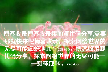 博客收录博客收录集的源代码分享,需要那就快来吧博客收录，探索网络世界的无尽可能蜘蛛池TG：zzcseo，博客收录源代码分享，探索网络世界的无尽可能——蜘蛛池TG，zzcseo