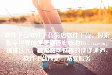 软件下载软件下载商店软件下载，探索数字世界的便捷通道蜘蛛池TG：zzcseo，蜘蛛池TG，探索数字世界的便捷通道，软件下载商店一站式服务