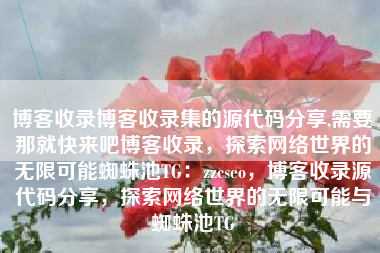 博客收录博客收录集的源代码分享,需要那就快来吧博客收录，探索网络世界的无限可能蜘蛛池TG：zzcseo，博客收录源代码分享，探索网络世界的无限可能与蜘蛛池TG