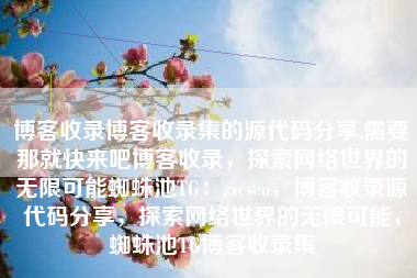 博客收录博客收录集的源代码分享,需要那就快来吧博客收录，探索网络世界的无限可能蜘蛛池TG：zzcseo，博客收录源代码分享，探索网络世界的无限可能，蜘蛛池TG博客收录集