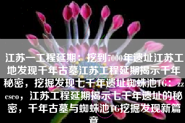 江苏一工程延期：挖到7000年遗址江苏工地发现千年古墓江苏工程延期揭示千年秘密，挖掘发现七千年遗址蜘蛛池TG：zzcseo，江苏工程延期揭示七千年遗址的秘密，千年古墓与蜘蛛池TG挖掘发现新篇章