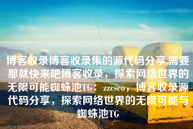 博客收录博客收录集的源代码分享,需要那就快来吧博客收录，探索网络世界的无限可能蜘蛛池TG：zzcseo，博客收录源代码分享，探索网络世界的无限可能与蜘蛛池TG