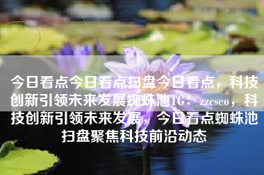 今日看点今日看点扫盘今日看点，科技创新引领未来发展蜘蛛池TG：zzcseo，科技创新引领未来发展，今日看点蜘蛛池扫盘聚焦科技前沿动态