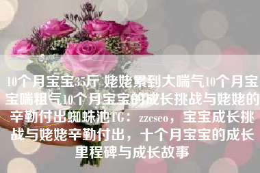 10个月宝宝35斤 姥姥累到大喘气10个月宝宝喘粗气10个月宝宝的成长挑战与姥姥的辛勤付出蜘蛛池TG：zzcseo，宝宝成长挑战与姥姥辛勤付出，十个月宝宝的成长里程碑与成长故事