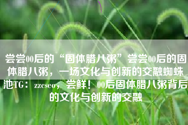 尝尝00后的“固体腊八粥”尝尝00后的固体腊八粥，一场文化与创新的交融蜘蛛池TG：zzcseo，尝鲜！00后固体腊八粥背后的文化与创新的交融