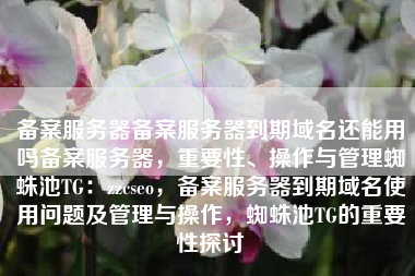 备案服务器备案服务器到期域名还能用吗备案服务器，重要性、操作与管理蜘蛛池TG：zzcseo，备案服务器到期域名使用问题及管理与操作，蜘蛛池TG的重要性探讨