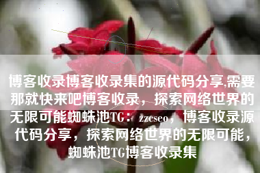 博客收录博客收录集的源代码分享,需要那就快来吧博客收录，探索网络世界的无限可能蜘蛛池TG：zzcseo，博客收录源代码分享，探索网络世界的无限可能，蜘蛛池TG博客收录集