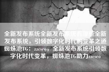 全新发布系统全新发布系统有哪些全新发布系统，引领数字化时代的变革之道蜘蛛池TG：zzcseo，全新发布系统引领数字化时代变革，蜘蛛池TG助力zzcseo